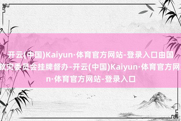 开云(中国)Kaiyun·体育官方网站-登录入口由国度防灾减灾救灾委员会挂牌督办-开云(中国)Kaiyun·体育官方网站-登录入口