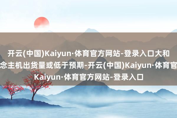 开云(中国)Kaiyun·体育官方网站-登录入口大和瞻望Q2智高东说念主机出货量或低于预期-开云(中国)Kaiyun·体育官方网站-登录入口