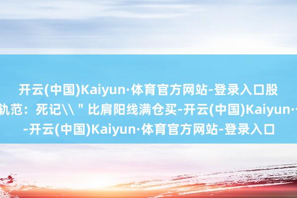 开云(中国)Kaiyun·体育官方网站-登录入口股市中惟一不坑东谈主的轨范：死记\＂比肩阳线满仓买-开云(中国)Kaiyun·体育官方网站-登录入口