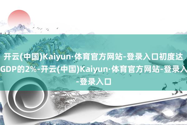 开云(中国)Kaiyun·体育官方网站-登录入口初度达到GDP的2%-开云(中国)Kaiyun·体育官方网站-登录入口