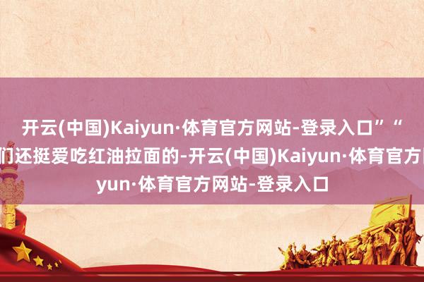 开云(中国)Kaiyun·体育官方网站-登录入口”“没念念到老外们还挺爱吃红油拉面的-开云(中国)Kaiyun·体育官方网站-登录入口