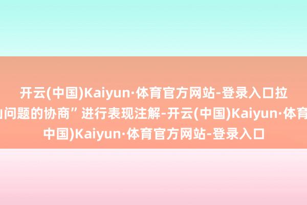 开云(中国)Kaiyun·体育官方网站-登录入口拉夫罗夫并未对“河山问题的协商”进行表现注解-开云(中国)Kaiyun·体育官方网站-登录入口