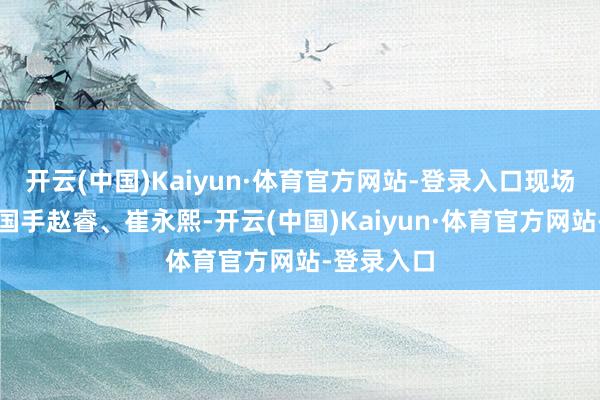开云(中国)Kaiyun·体育官方网站-登录入口现场还有男篮国手赵睿、崔永熙-开云(中国)Kaiyun·体育官方网站-登录入口