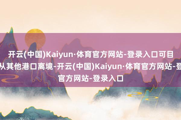 开云(中国)Kaiyun·体育官方网站-登录入口可目田聘用从其他港口离境-开云(中国)Kaiyun·体育官方网站-登录入口