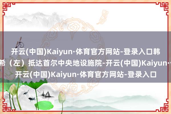 开云(中国)Kaiyun·体育官方网站-登录入口韩国前第一夫东谈主金建希(左)抵达首尔中央地设施院-开云(中国)Kaiyun·体育官方网站-登录入口