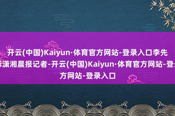 开云(中国)Kaiyun·体育官方网站-登录入口李先生告诉潇湘晨报记者-开云(中国)Kaiyun·体育官方网站-登录入口