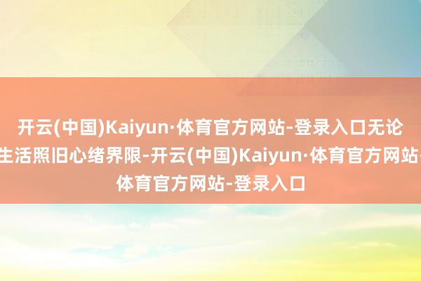 开云(中国)Kaiyun·体育官方网站-登录入口无论是职责、生活照旧心绪界限-开云(中国)Kaiyun·体育官方网站-登录入口