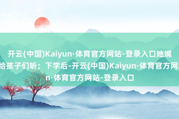 开云(中国)Kaiyun·体育官方网站-登录入口她娓娓而谈地读给孩子们听；下学后-开云(中国)Kaiyun·体育官方网站-登录入口