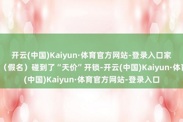 开云(中国)Kaiyun·体育官方网站-登录入口家住杭州西湖区的小芳（假名）碰到了“天价”开锁-开云(中国)Kaiyun·体育官方网站-登录入口
