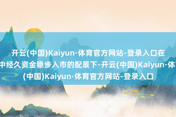 开云(中国)Kaiyun·体育官方网站-登录入口在老本市集握续回暖、中经久资金稳步入市的配景下-开云(中国)Kaiyun·体育官方网站-登录入口