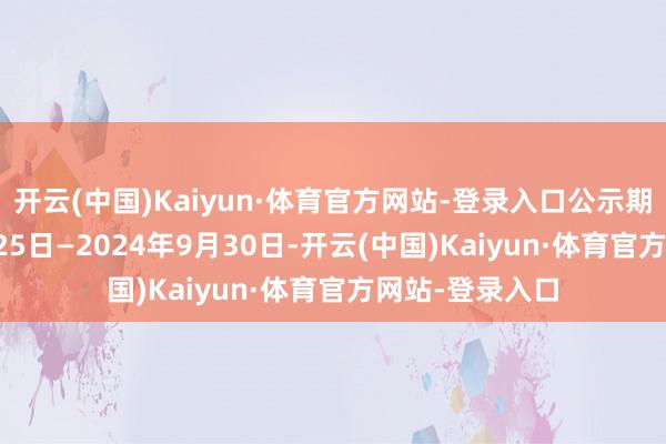 开云(中国)Kaiyun·体育官方网站-登录入口公示期为2024年9月25日—2024年9月30日-开云(中国)Kaiyun·体育官方网站-登录入口