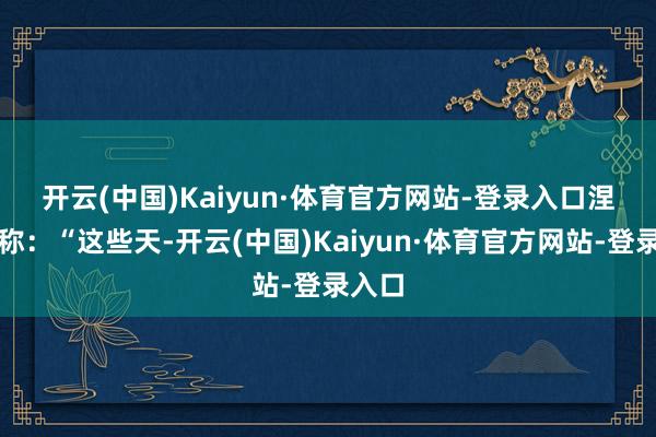 开云(中国)Kaiyun·体育官方网站-登录入口　　涅边贾称：“这些天-开云(中国)Kaiyun·体育官方网站-登录入口