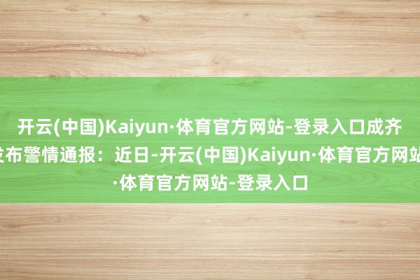 开云(中国)Kaiyun·体育官方网站-登录入口成齐市公安局发布警情通报：近日-开云(中国)Kaiyun·体育官方网站-登录入口
