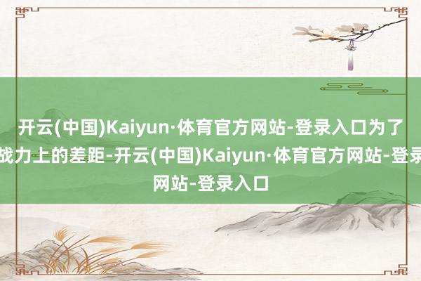 开云(中国)Kaiyun·体育官方网站-登录入口为了弥补战力上的差距-开云(中国)Kaiyun·体育官方网站-登录入口
