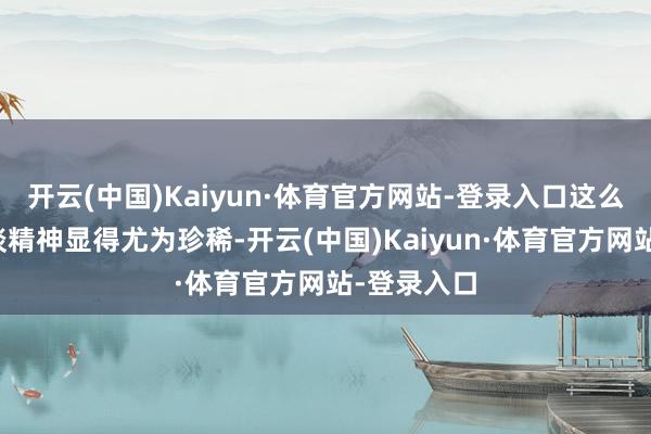 开云(中国)Kaiyun·体育官方网站-登录入口这么的东谈主谈精神显得尤为珍稀-开云(中国)Kaiyun·体育官方网站-登录入口