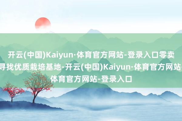 开云(中国)Kaiyun·体育官方网站-登录入口零卖商更敬重寻找优质栽培基地-开云(中国)Kaiyun·体育官方网站-登录入口