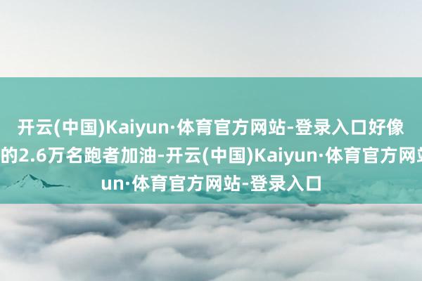 开云(中国)Kaiyun·体育官方网站-登录入口好像为宠爱通顺的2.6万名跑者加油-开云(中国)Kaiyun·体育官方网站-登录入口