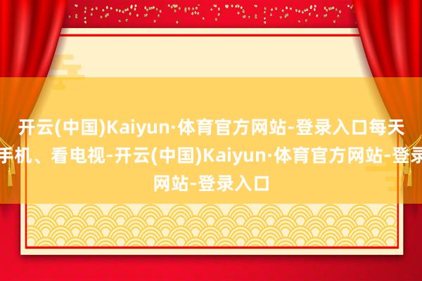 开云(中国)Kaiyun·体育官方网站-登录入口每天掀开手机、看电视-开云(中国)Kaiyun·体育官方网站-登录入口