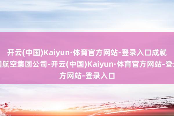 开云(中国)Kaiyun·体育官方网站-登录入口成就了中国航空集团公司-开云(中国)Kaiyun·体育官方网站-登录入口