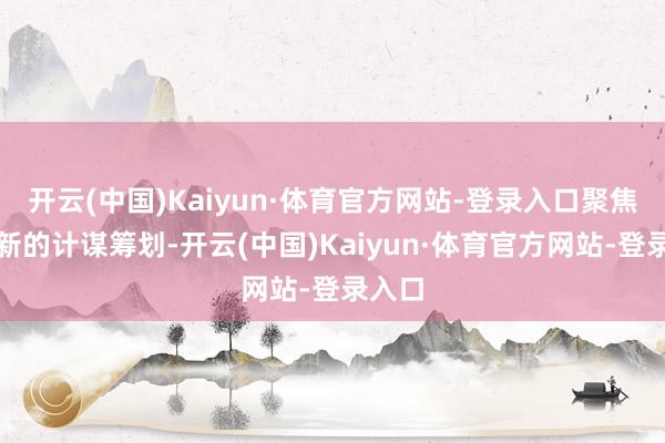 开云(中国)Kaiyun·体育官方网站-登录入口聚焦公司新的计谋筹划-开云(中国)Kaiyun·体育官方网站-登录入口
