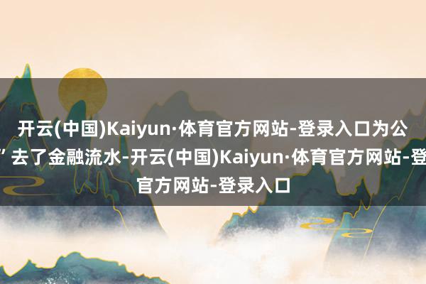 开云(中国)Kaiyun·体育官方网站-登录入口为公司“贷”去了金融流水-开云(中国)Kaiyun·体育官方网站-登录入口