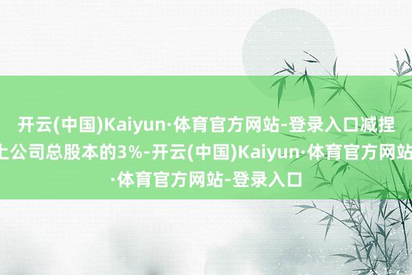 开云(中国)Kaiyun·体育官方网站-登录入口减捏比例不朝上公司总股本的3%-开云(中国)Kaiyun·体育官方网站-登录入口