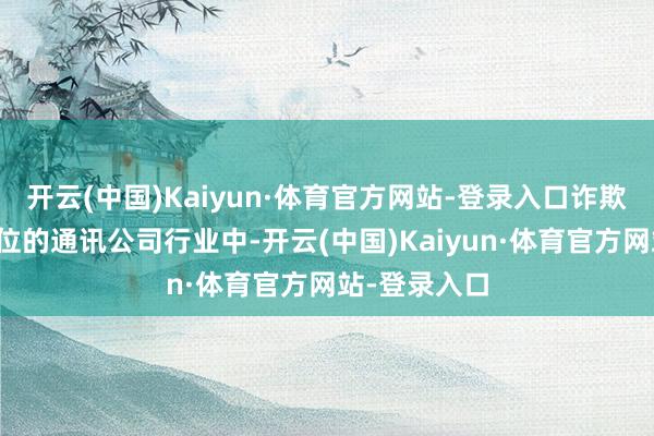 开云(中国)Kaiyun·体育官方网站-登录入口诈欺光电股票方位的通讯公司行业中-开云(中国)Kaiyun·体育官方网站-登录入口