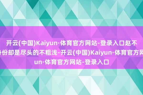 开云(中国)Kaiyun·体育官方网站-登录入口赵不尤的信得过身份却是尽头的不粗浅-开云(中国)Kaiyun·体育官方网站-登录入口