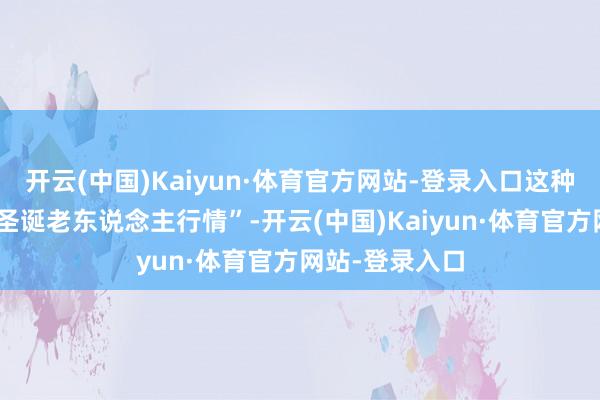 开云(中国)Kaiyun·体育官方网站-登录入口这种表象被称为“圣诞老东说念主行情”-开云(中国)Kaiyun·体育官方网站-登录入口