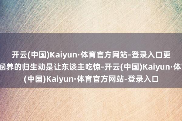 开云(中国)Kaiyun·体育官方网站-登录入口更令东谈主颓丧神伤!涵养的归生动是让东谈主吃惊-开云(中国)Kaiyun·体育官方网站-登录入口
