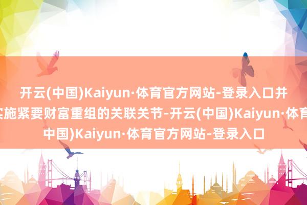 开云(中国)Kaiyun·体育官方网站-登录入口并在关联事项细目后实施紧要财富重组的关联关节-开云(中国)Kaiyun·体育官方网站-登录入口