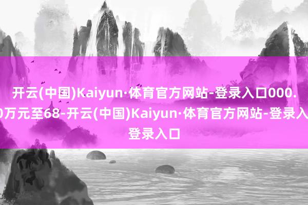 开云(中国)Kaiyun·体育官方网站-登录入口000.00万元至68-开云(中国)Kaiyun·体育官方网站-登录入口