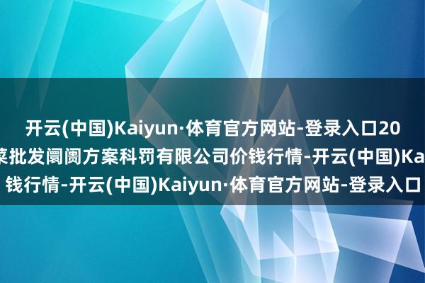 开云(中国)Kaiyun·体育官方网站-登录入口2025年1月6日广州江南果菜批发阛阓方案科罚有限公司价钱行情-开云(中国)Kaiyun·体育官方网站-登录入口