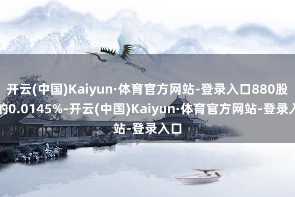 开云(中国)Kaiyun·体育官方网站-登录入口880股）的0.0145%-开云(中国)Kaiyun·体育官方网站-登录入口