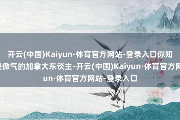开云(中国)Kaiyun·体育官方网站-登录入口你知谈吗？咱们是傲气的加拿大东谈主-开云(中国)Kaiyun·体育官方网站-登录入口