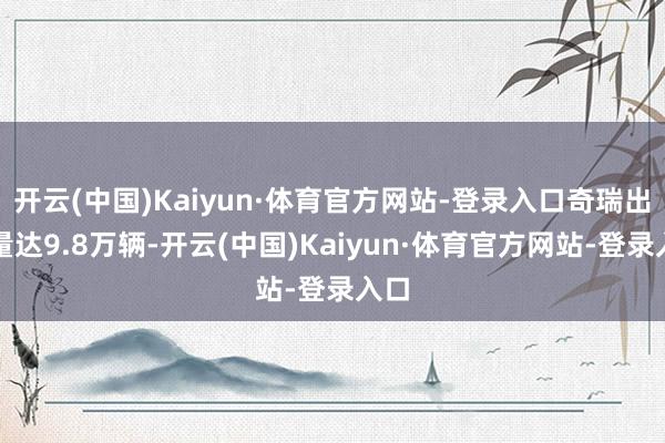 开云(中国)Kaiyun·体育官方网站-登录入口奇瑞出口量达9.8万辆-开云(中国)Kaiyun·体育官方网站-登录入口