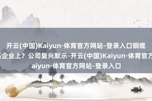 开云(中国)Kaiyun·体育官方网站-登录入口铜缆粗略PCB等联系企业上？公司复兴默示-开云(中国)Kaiyun·体育官方网站-登录入口