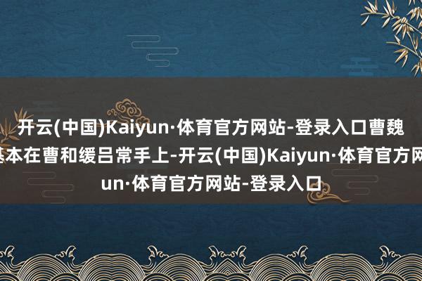开云(中国)Kaiyun·体育官方网站-登录入口曹魏的队列大权基本在曹和缓吕常手上-开云(中国)Kaiyun·体育官方网站-登录入口