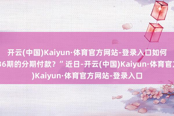 开云(中国)Kaiyun·体育官方网站-登录入口如何反而背上了24/36期的分期付款?”近日-开云(中国)Kaiyun·体育官方网站-登录入口