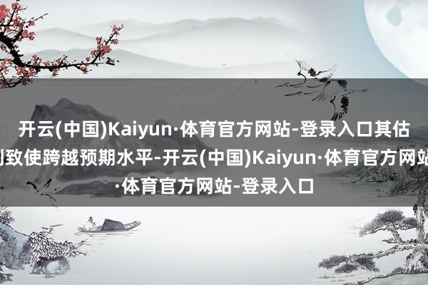 开云(中国)Kaiyun·体育官方网站-登录入口其估值有望达到致使跨越预期水平-开云(中国)Kaiyun·体育官方网站-登录入口