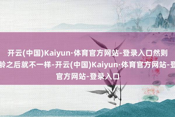 开云(中国)Kaiyun·体育官方网站-登录入口然则上了年龄之后就不一样-开云(中国)Kaiyun·体育官方网站-登录入口