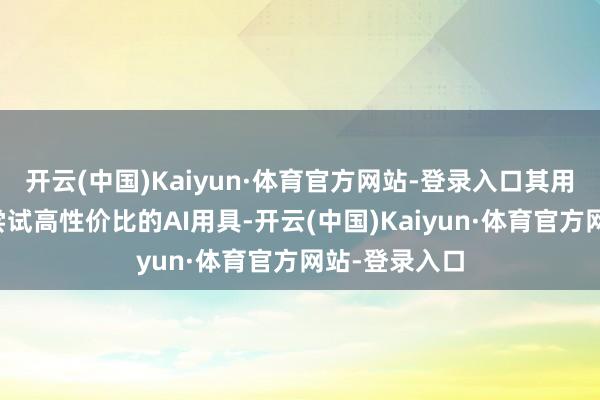开云(中国)Kaiyun·体育官方网站-登录入口其用户更倾向于尝试高性价比的AI用具-开云(中国)Kaiyun·体育官方网站-登录入口
