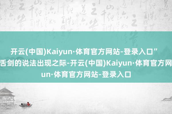 开云(中国)Kaiyun·体育官方网站-登录入口” 在这些唇枪舌剑的说法出现之际-开云(中国)Kaiyun·体育官方网站-登录入口