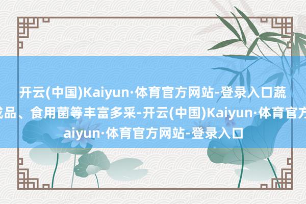 开云(中国)Kaiyun·体育官方网站-登录入口蔬菜、瓜果、肉成品、食用菌等丰富多采-开云(中国)Kaiyun·体育官方网站-登录入口