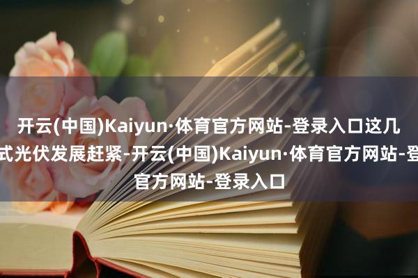 开云(中国)Kaiyun·体育官方网站-登录入口这几年散播式光伏发展赶紧-开云(中国)Kaiyun·体育官方网站-登录入口