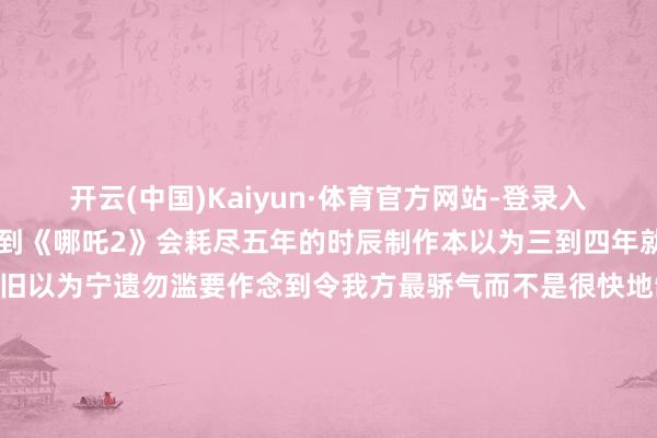 开云(中国)Kaiyun·体育官方网站-登录入口他本东说念主也没念念到《哪吒2》会耗尽五年的时辰制作本以为三到四年就能作念得完“其后咱们照旧以为宁遗勿滥要作念到令我方最骄气而不是很快地制作出来咱们从事动画行状是一辈子的事而不是要赚快钱”起原:详尽新华社、东说念主民日报客户端、中国后生报、红星新闻-开云(中国)Kaiyun·体育官方网站-登录入口