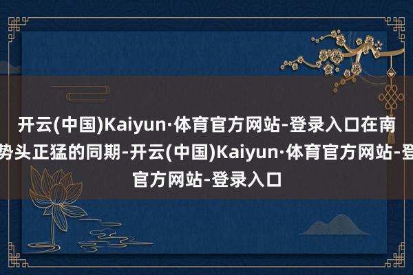 开云(中国)Kaiyun·体育官方网站-登录入口在南边升温势头正猛的同期-开云(中国)Kaiyun·体育官方网站-登录入口