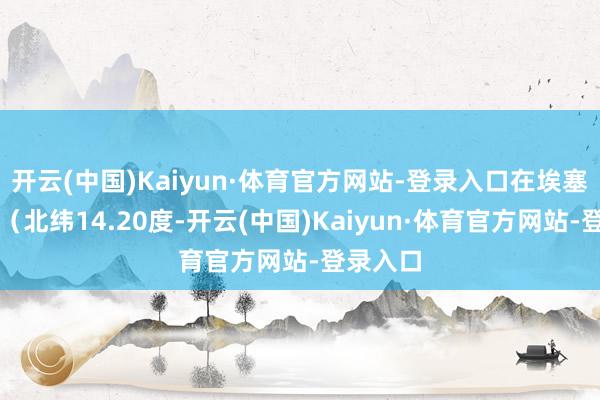 开云(中国)Kaiyun·体育官方网站-登录入口在埃塞俄比亚（北纬14.20度-开云(中国)Kaiyun·体育官方网站-登录入口