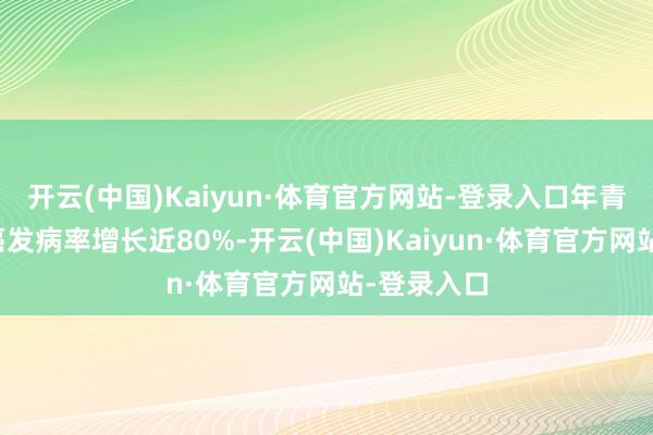 开云(中国)Kaiyun·体育官方网站-登录入口年青东谈主胃癌发病率增长近80%-开云(中国)Kaiyun·体育官方网站-登录入口