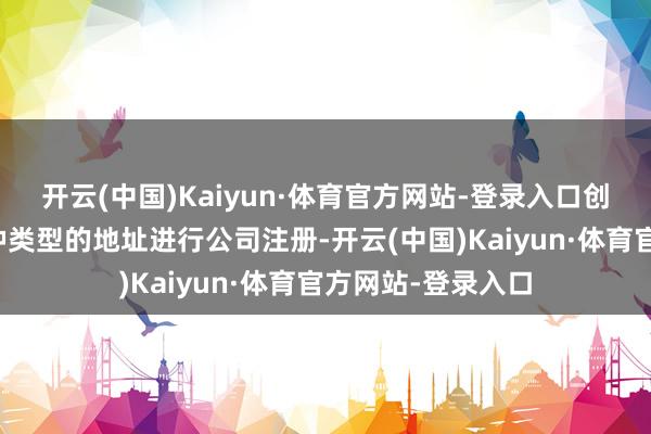 开云(中国)Kaiyun·体育官方网站-登录入口创业者可以摄取多种类型的地址进行公司注册-开云(中国)Kaiyun·体育官方网站-登录入口
